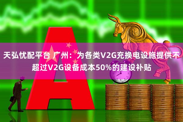 天弘忧配平台 广州：为各类V2G充换电设施提供不超过V2G设备成本50%的建设补贴