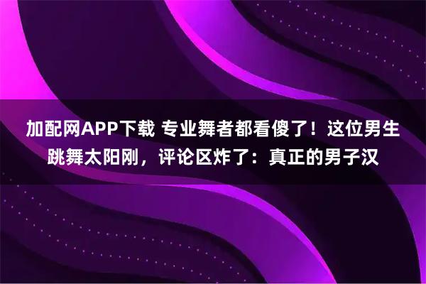 加配网APP下载 专业舞者都看傻了！这位男生跳舞太阳刚，评论区炸了：真正的男子汉