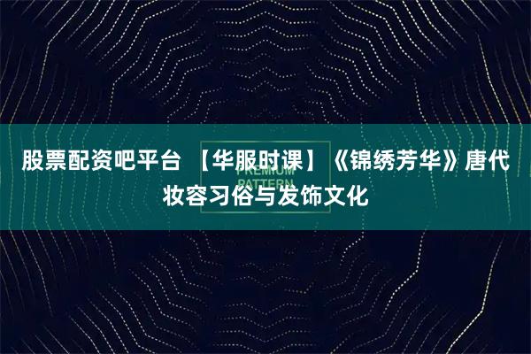 股票配资吧平台 【华服时课】《锦绣芳华》唐代妆容习俗与发饰文化